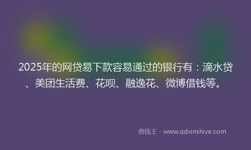 2025年的网贷易下款容易通过的银行有：滴水贷、美团生活费、花呗、融逸花、微博借钱等。