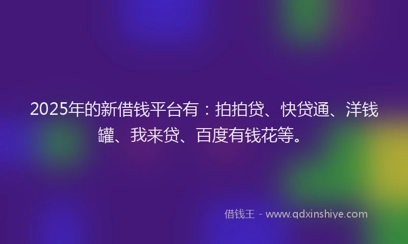2025年的新借钱平台有：拍拍贷、快贷通、洋钱罐、我来贷、百度有钱花等。