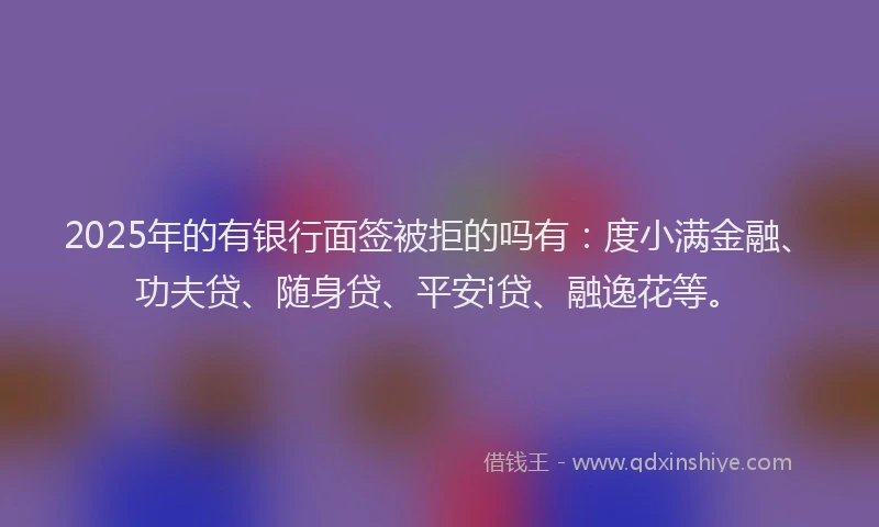 2025年的有银行面签被拒的吗有：度小满金融、功夫贷、随身贷、平安i贷、融逸花等。