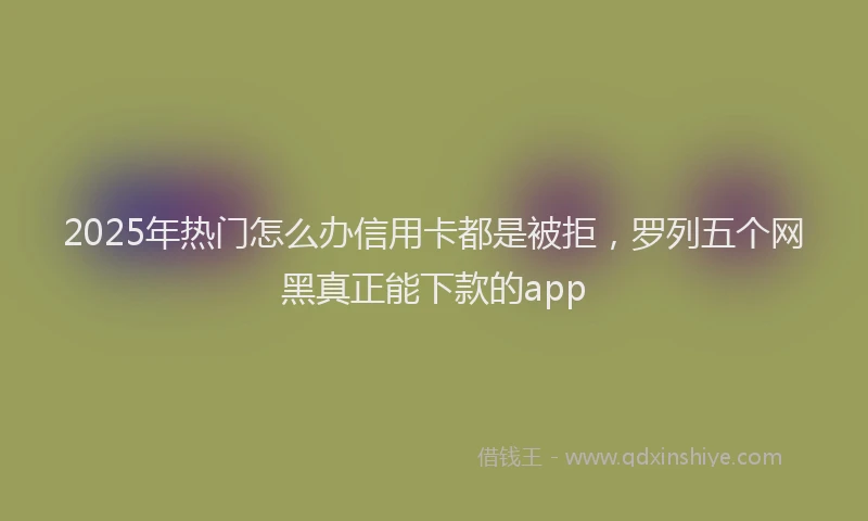 2025年热门怎么办信用卡都是被拒，罗列五个网黑真正能下款的app
