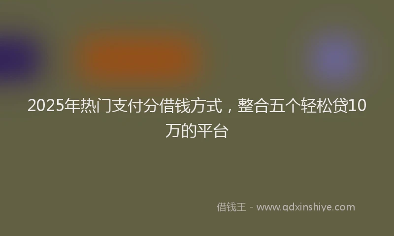 2025年热门支付分借钱方式，整合五个轻松贷10万的平台