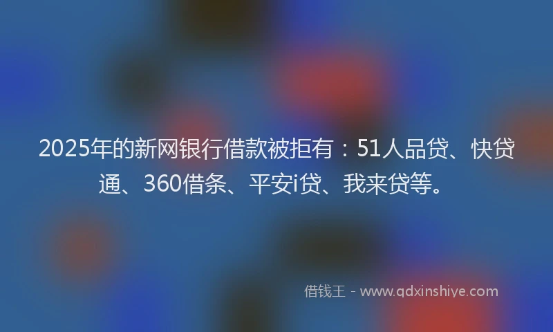 2025年的新网银行借款被拒有：51人品贷、快贷通、360借条、平安i贷、我来贷等。