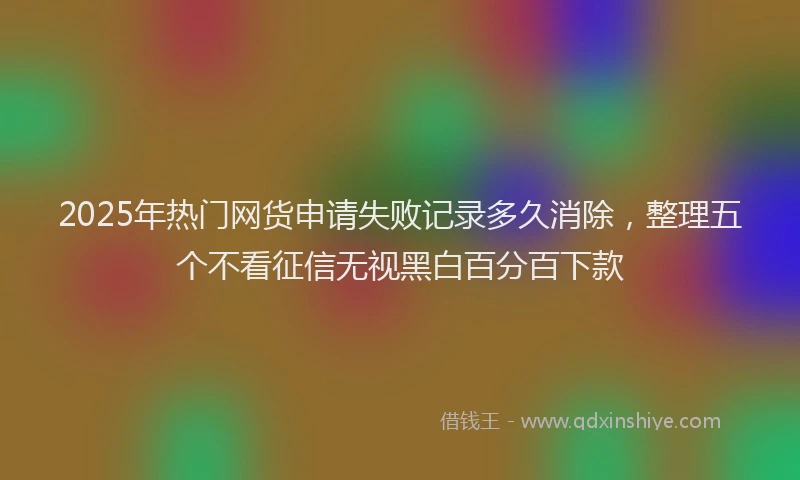 2025年热门网货申请失败记录多久消除，整理五个不看征信无视黑白百分百下款