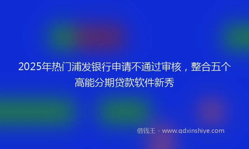 2025年热门浦发银行申请不通过审核，整合五个高能分期贷款软件新秀