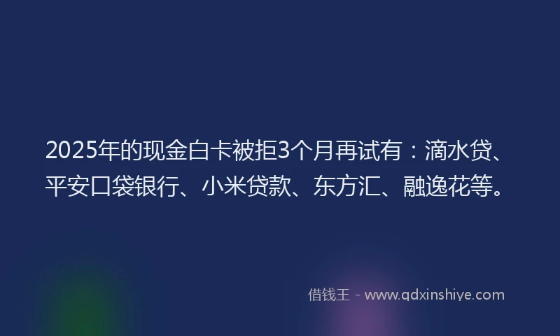 2025年的现金白卡被拒3个月再试有：滴水贷、平安口袋银行、小米贷款、东方汇、融逸花等。