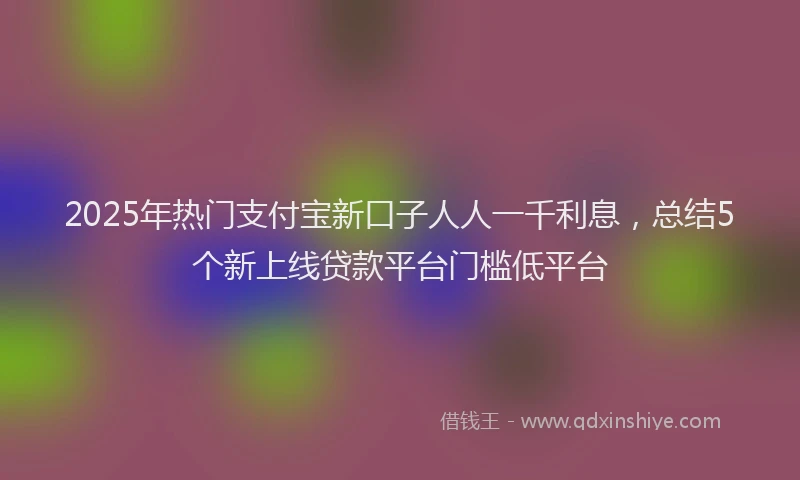 2025年热门支付宝新口子人人一千利息，总结5个新上线贷款平台门槛低平台
