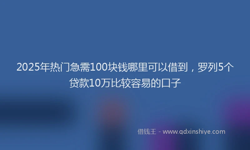 2025年热门急需100块钱哪里可以借到，罗列5个贷款10万比较容易的口子