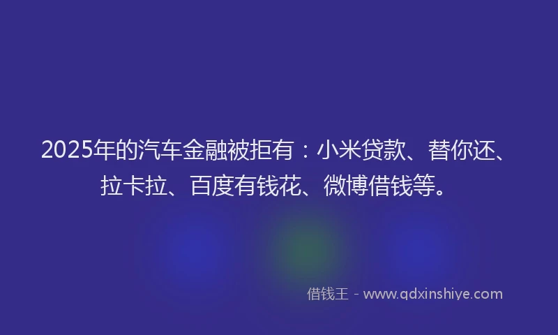 2025年的汽车金融被拒有：小米贷款、替你还、拉卡拉、百度有钱花、微博借钱等。
