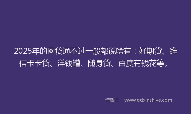 2025年的网贷通不过一般都说啥有：好期贷、维信卡卡贷、洋钱罐、随身贷、百度有钱花等。