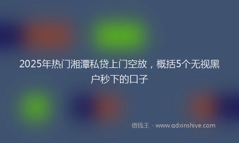 2025年热门湘潭私贷上门空放，概括5个无视黑户秒下的口子
