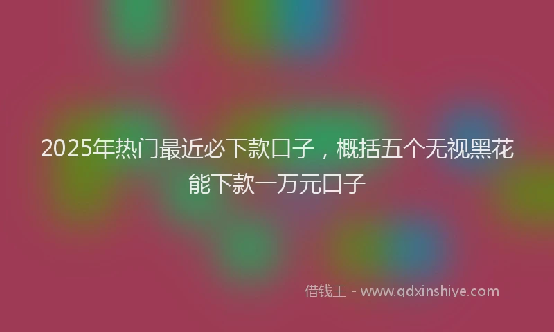 2025年热门最近必下款口子，概括五个无视黑花能下款一万元口子