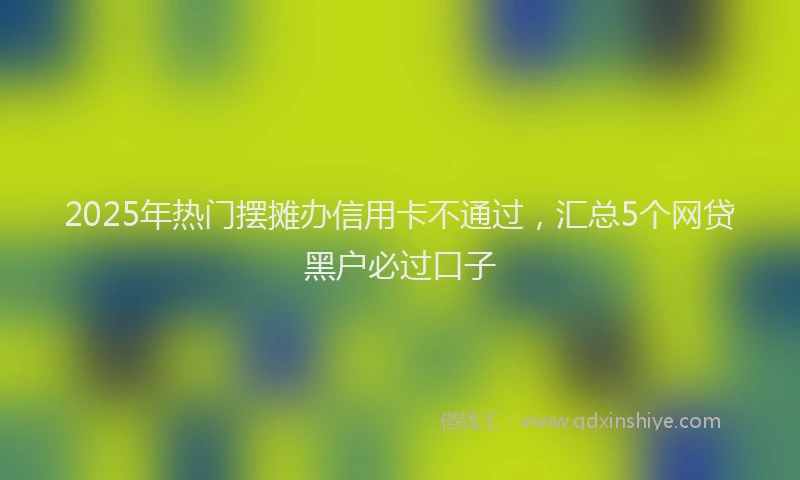 2025年热门摆摊办信用卡不通过，汇总5个网贷黑户必过口子