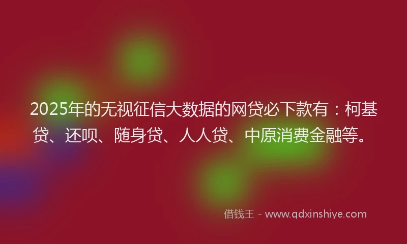 2025年的无视征信大数据的网贷必下款有：柯基贷、还呗、随身贷、人人贷、中原消费金融等。