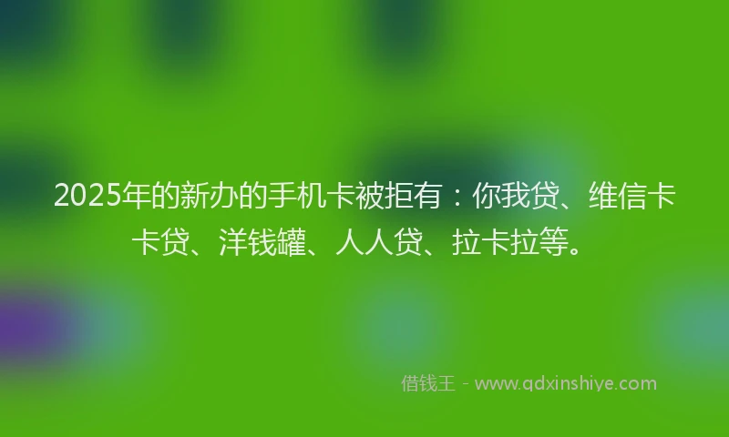2025年的新办的手机卡被拒有：你我贷、维信卡卡贷、洋钱罐、人人贷、拉卡拉等。