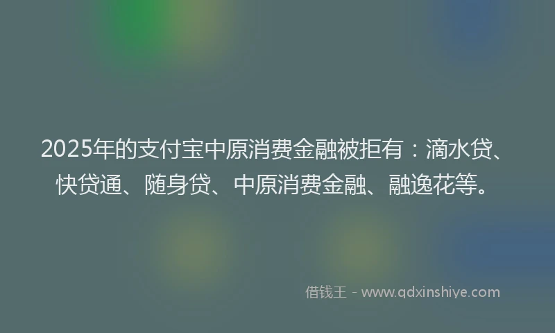 2025年的支付宝中原消费金融被拒有：滴水贷、快贷通、随身贷、中原消费金融、融逸花等。