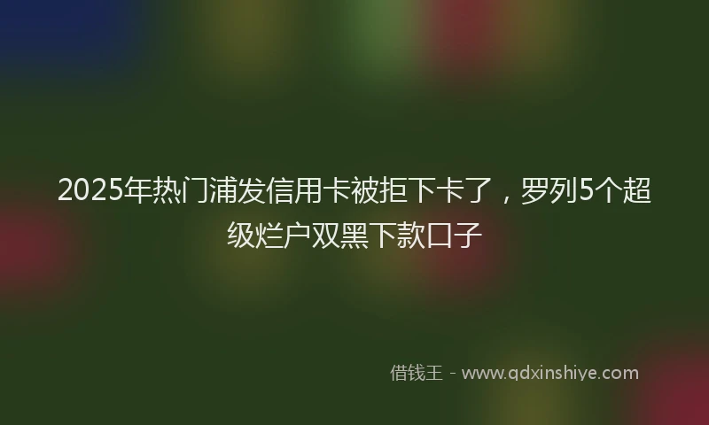 2025年热门浦发信用卡被拒下卡了，罗列5个超级烂户双黑下款口子