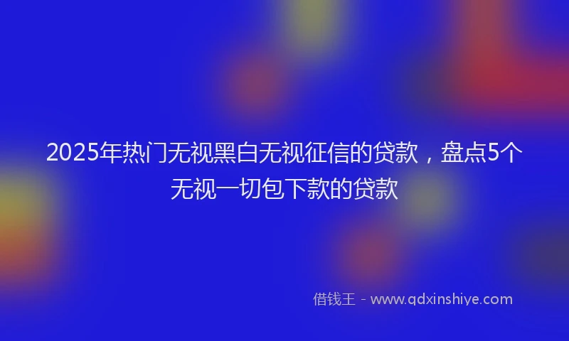 2025年热门无视黑白无视征信的贷款，盘点5个无视一切包下款的贷款
