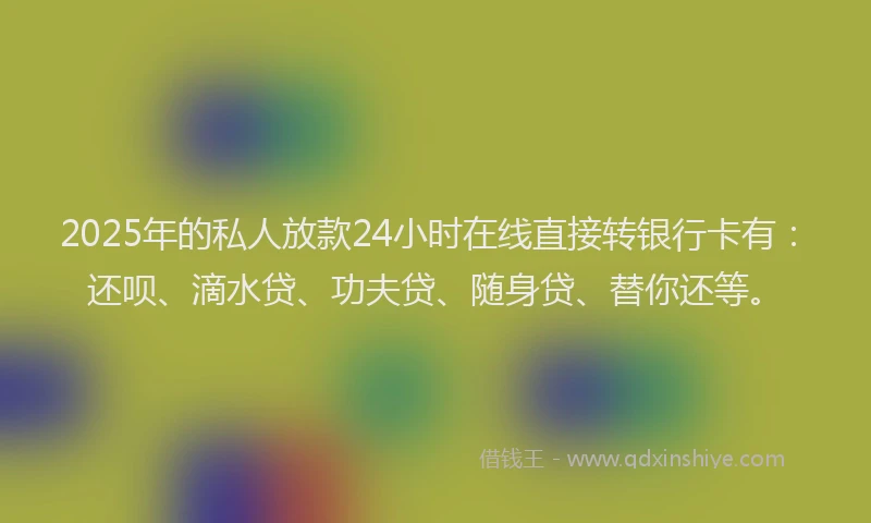 2025年的私人放款24小时在线直接转银行卡有：还呗、滴水贷、功夫贷、随身贷、替你还等。