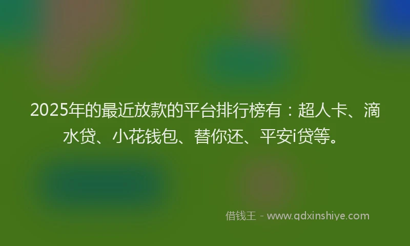 2025年的最近放款的平台排行榜有：超人卡、滴水贷、小花钱包、替你还、平安i贷等。