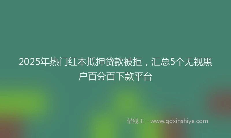 2025年热门红本抵押贷款被拒，汇总5个无视黑户百分百下款平台