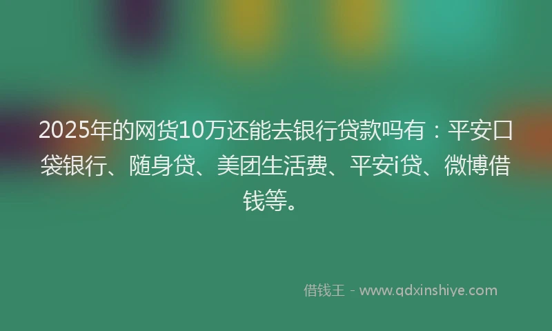 2025年的网货10万还能去银行贷款吗有：平安口袋银行、随身贷、美团生活费、平安i贷、微博借钱等。