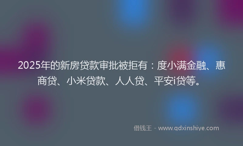 2025年的新房贷款审批被拒有：度小满金融、惠商贷、小米贷款、人人贷、平安i贷等。