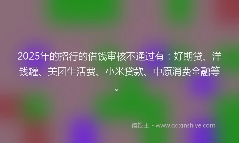 2025年的招行的借钱审核不通过有：好期贷、洋钱罐、美团生活费、小米贷款、中原消费金融等。