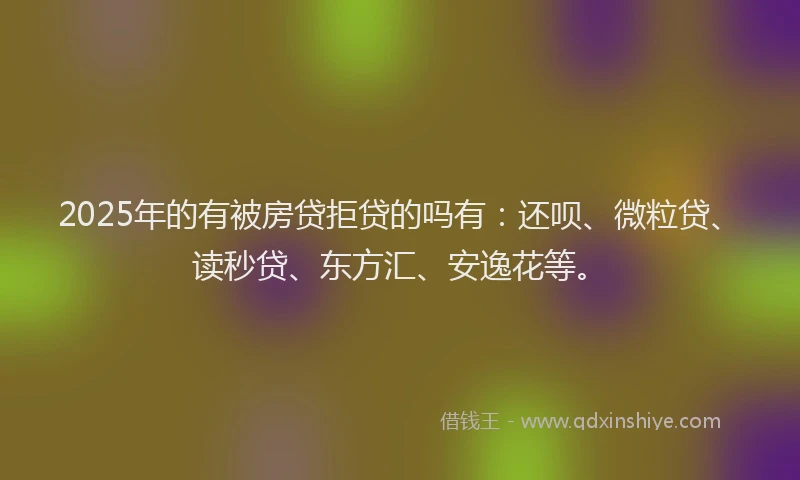 2025年的有被房贷拒贷的吗有：还呗、微粒贷、读秒贷、东方汇、安逸花等。