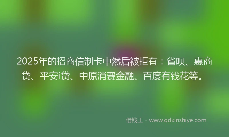 2025年的招商信制卡中然后被拒有：省呗、惠商贷、平安i贷、中原消费金融、百度有钱花等。