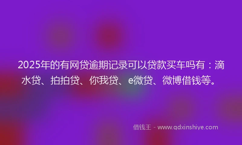 2025年的有网贷逾期记录可以贷款买车吗有：滴水贷、拍拍贷、你我贷、e微贷、微博借钱等。