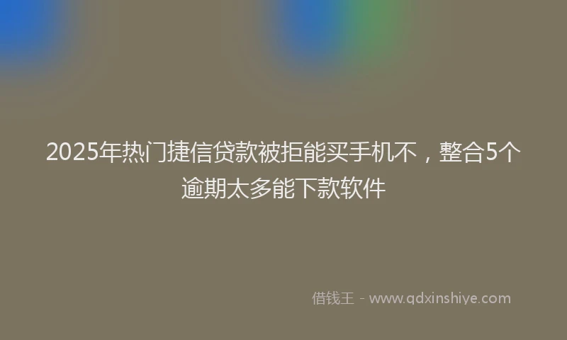 2025年热门捷信贷款被拒能买手机不，整合5个逾期太多能下款软件