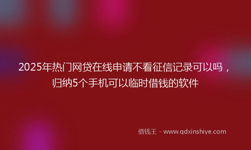 2025年热门网贷在线申请不看征信记录可以吗，归纳5个手机可以临时借钱的软件