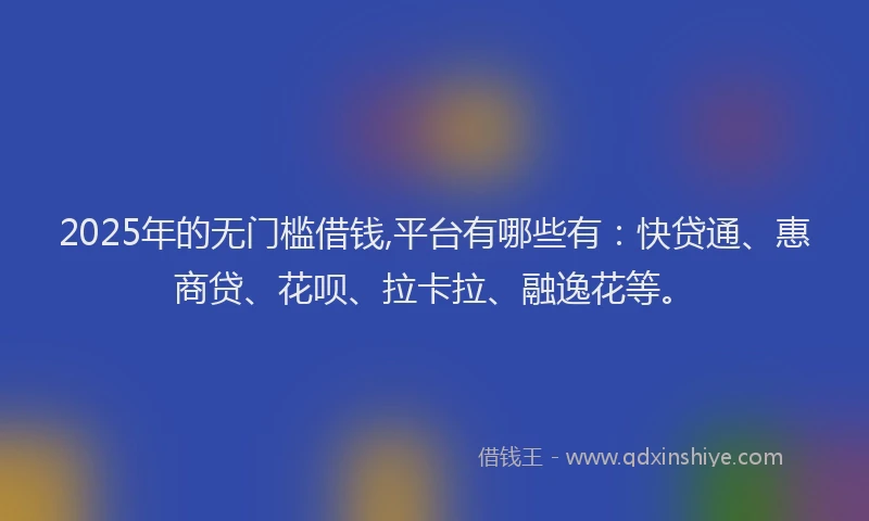 2025年的无门槛借钱,平台有哪些有：快贷通、惠商贷、花呗、拉卡拉、融逸花等。