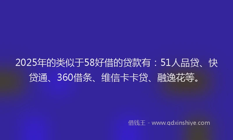 2025年的类似于58好借的贷款有：51人品贷、快贷通、360借条、维信卡卡贷、融逸花等。
