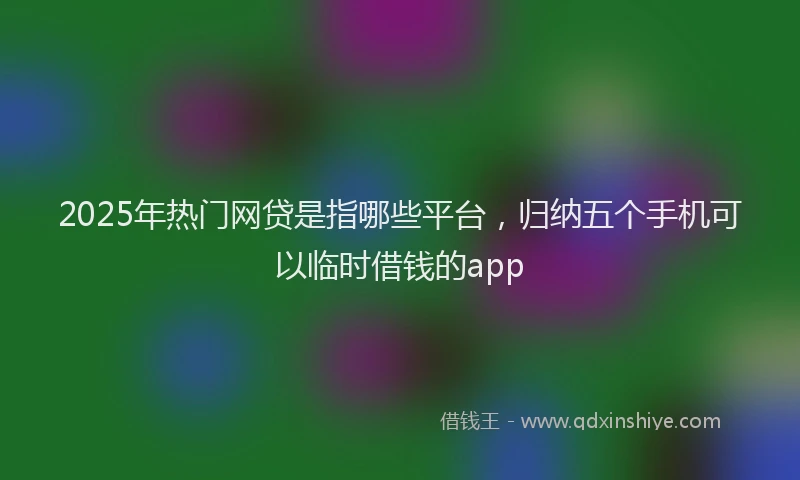 2025年热门网贷是指哪些平台，归纳五个手机可以临时借钱的app