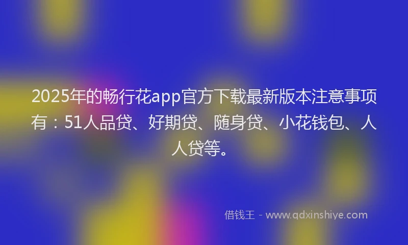 2025年的畅行花app官方下载最新版本注意事项有：51人品贷、好期贷、随身贷、小花钱包、人人贷等。