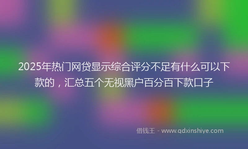 2025年热门网贷显示综合评分不足有什么可以下款的，汇总五个无视黑户百分百下款口子