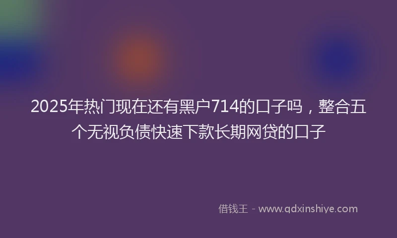 2025年热门现在还有黑户714的口子吗，整合五个无视负债快速下款长期网贷的口子
