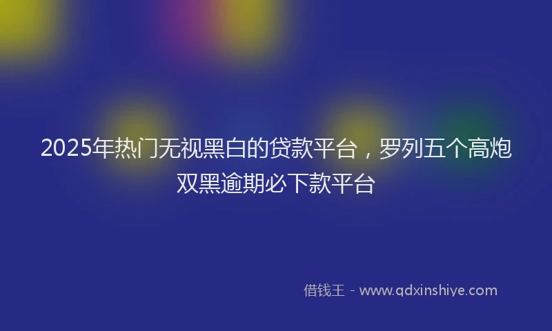 2025年热门无视黑白的贷款平台，罗列五个高炮双黑逾期必下款平台
