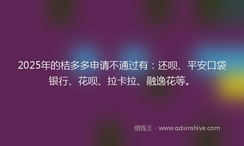 2025年的桔多多申请不通过有：还呗、平安口袋银行、花呗、拉卡拉、融逸花等。