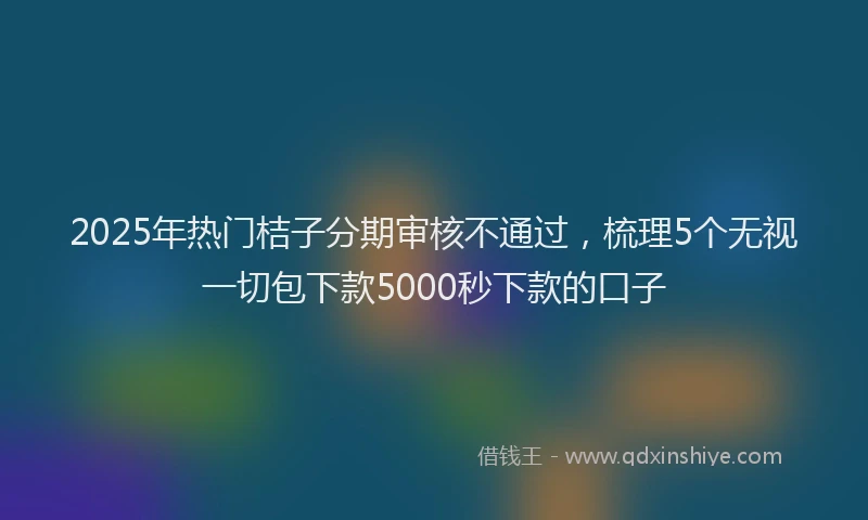 2025年热门桔子分期审核不通过，梳理5个无视一切包下款5000秒下款的口子