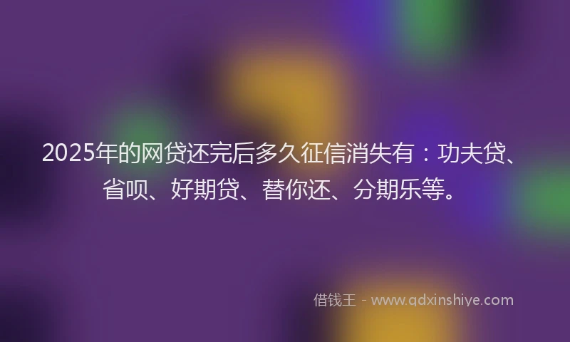 2025年的网贷还完后多久征信消失有：功夫贷、省呗、好期贷、替你还、分期乐等。
