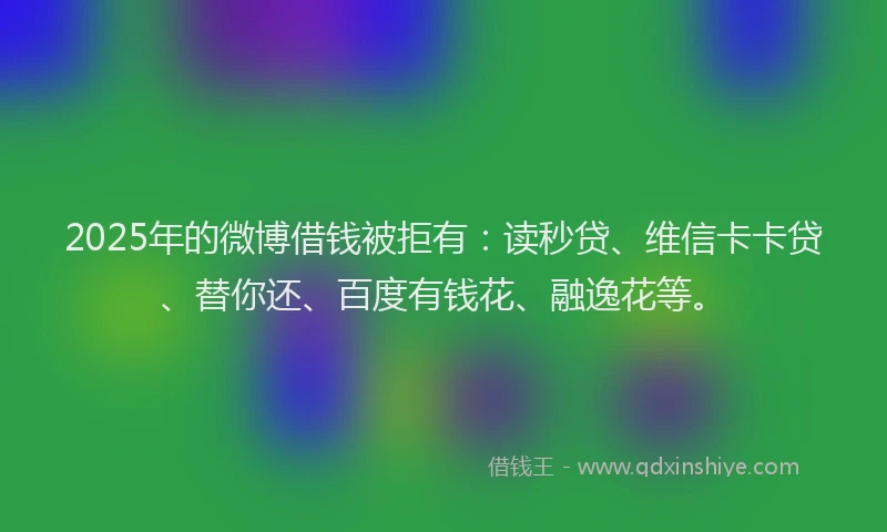 2025年的微博借钱被拒有：读秒贷、维信卡卡贷、替你还、百度有钱花、融逸花等。