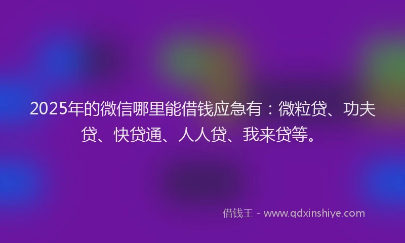 2025年的微信哪里能借钱应急有：微粒贷、功夫贷、快贷通、人人贷、我来贷等。