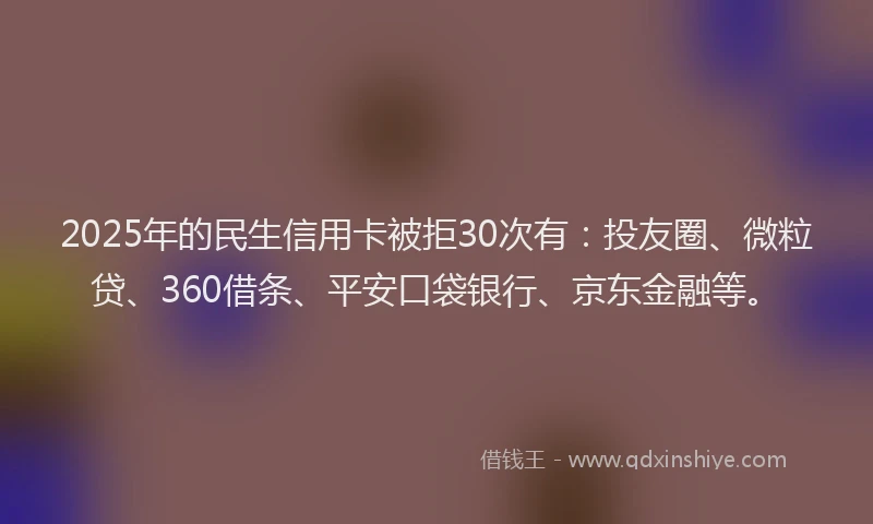2025年的民生信用卡被拒30次有：投友圈、微粒贷、360借条、平安口袋银行、京东金融等。