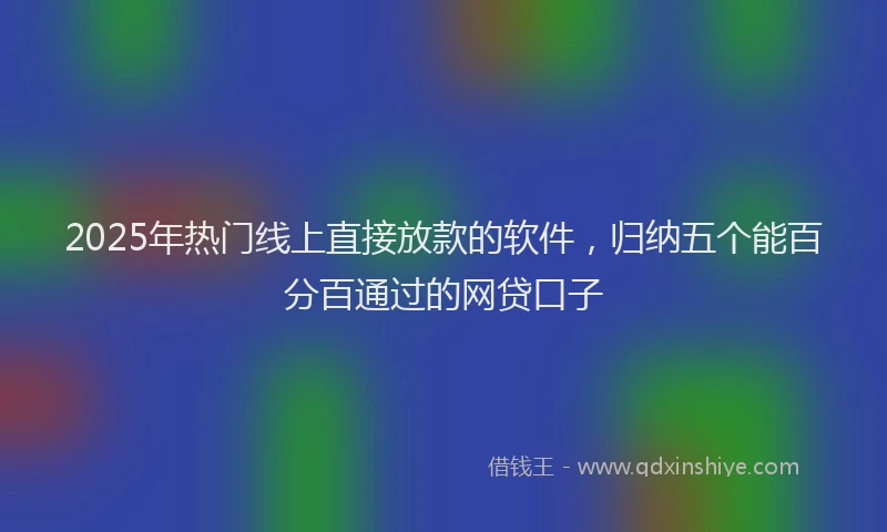 2025年热门线上直接放款的软件，归纳五个能百分百通过的网贷口子