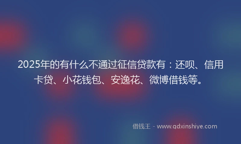 2025年的有什么不通过征信贷款有：还呗、信用卡贷、小花钱包、安逸花、微博借钱等。