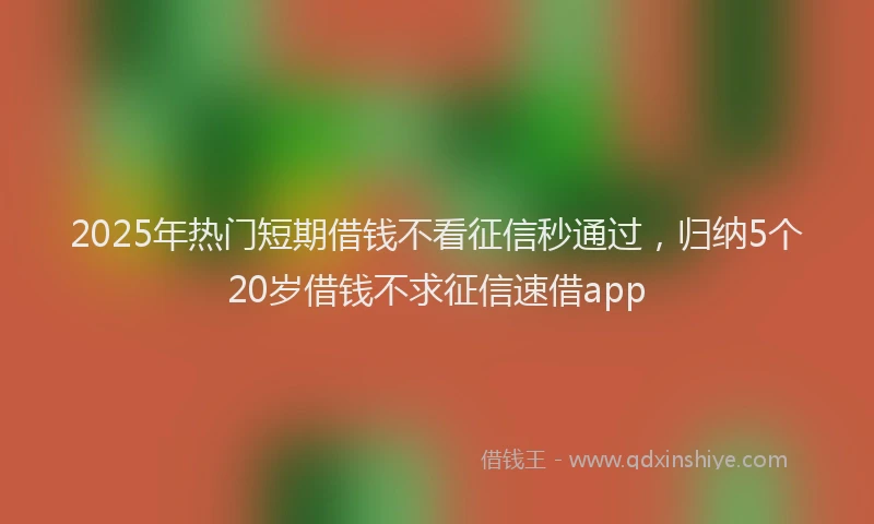 2025年热门短期借钱不看征信秒通过，归纳5个20岁借钱不求征信速借app