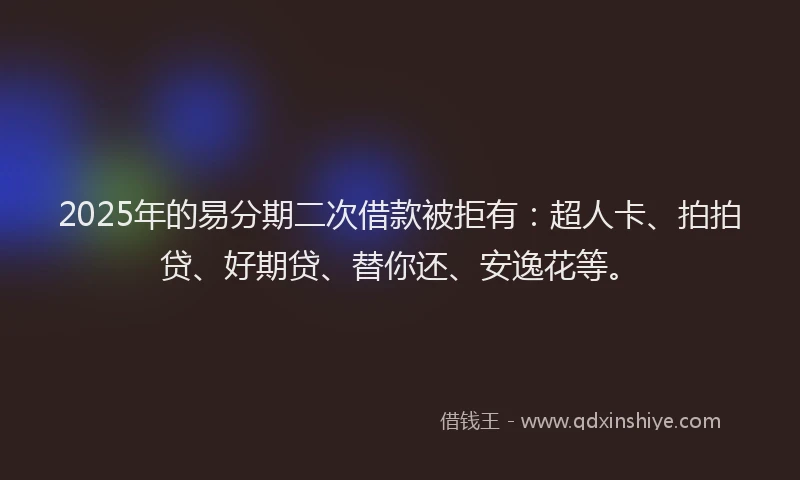 2025年的易分期二次借款被拒有：超人卡、拍拍贷、好期贷、替你还、安逸花等。