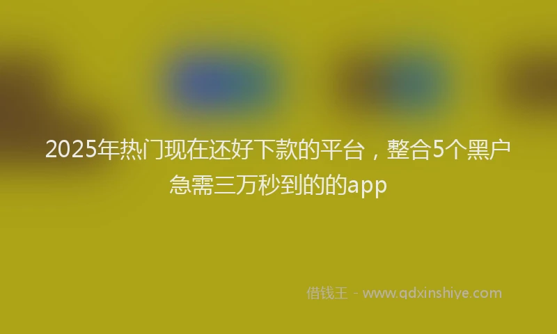 2025年热门现在还好下款的平台，整合5个黑户急需三万秒到的的app